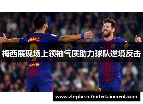 梅西展现场上领袖气质助力球队逆境反击 梅西展现场上领袖气质助力球队逆境反击