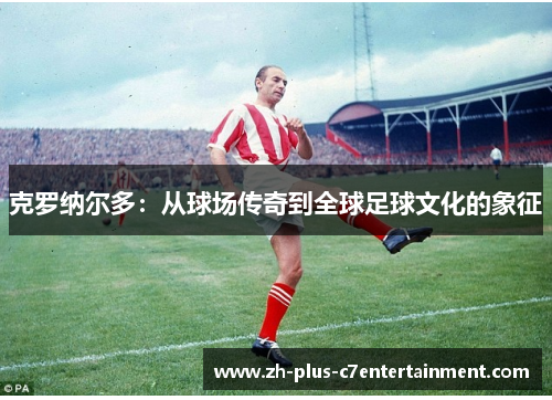 克罗纳尔多:从球场传奇到全球足球文化的象征 克罗纳尔多:从球场传奇到全球足球文化的象征
